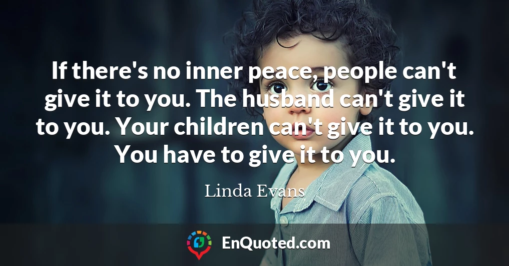 If there's no inner peace, people can't give it to you. The husband can't give it to you. Your children can't give it to you. You have to give it to you.