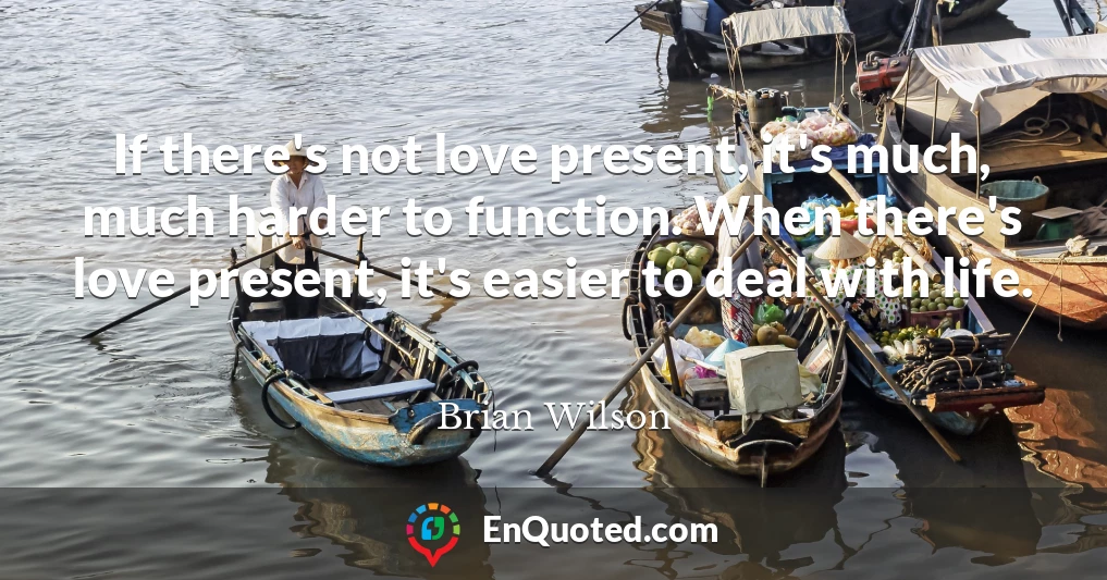 If there's not love present, it's much, much harder to function. When there's love present, it's easier to deal with life.