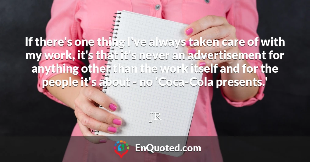 If there's one thing I've always taken care of with my work, it's that it's never an advertisement for anything other than the work itself and for the people it's about - no 'Coca-Cola presents.'