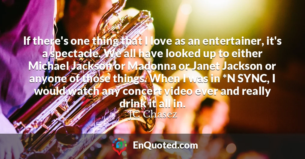 If there's one thing that I love as an entertainer, it's a spectacle. We all have looked up to either Michael Jackson or Madonna or Janet Jackson or anyone of those things. When I was in *N SYNC, I would watch any concert video ever and really drink it all in.