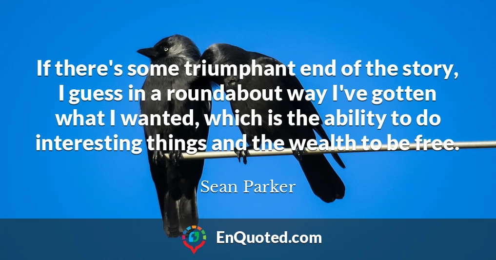 If there's some triumphant end of the story, I guess in a roundabout way I've gotten what I wanted, which is the ability to do interesting things and the wealth to be free.