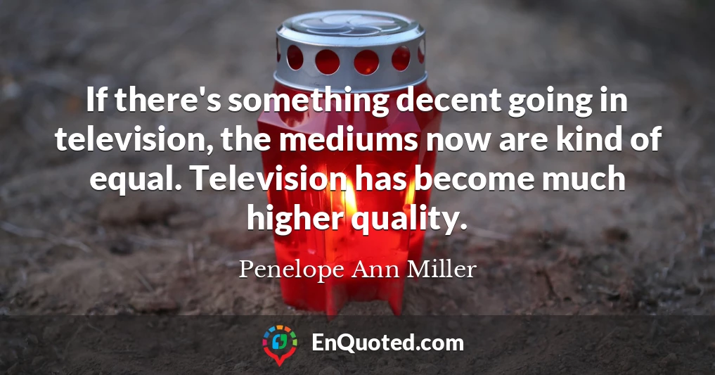 If there's something decent going in television, the mediums now are kind of equal. Television has become much higher quality.