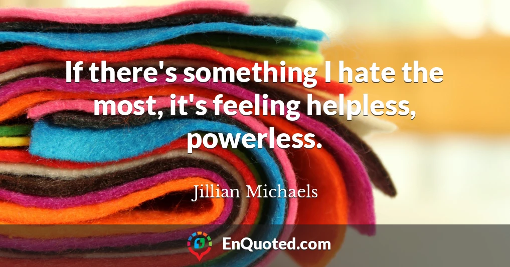 If there's something I hate the most, it's feeling helpless, powerless.