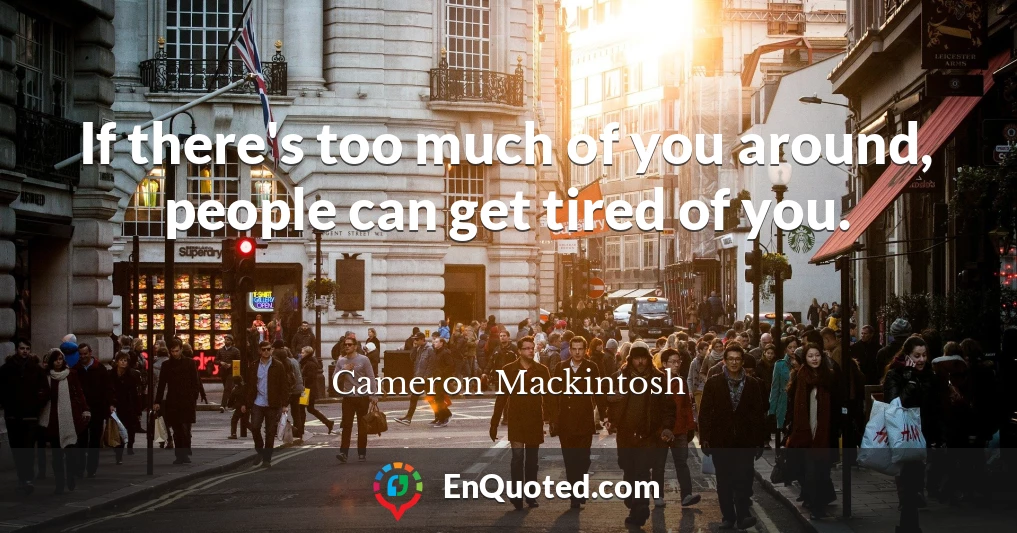 If there's too much of you around, people can get tired of you.