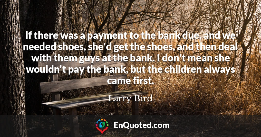 If there was a payment to the bank due, and we needed shoes, she'd get the shoes, and then deal with them guys at the bank. I don't mean she wouldn't pay the bank, but the children always came first.