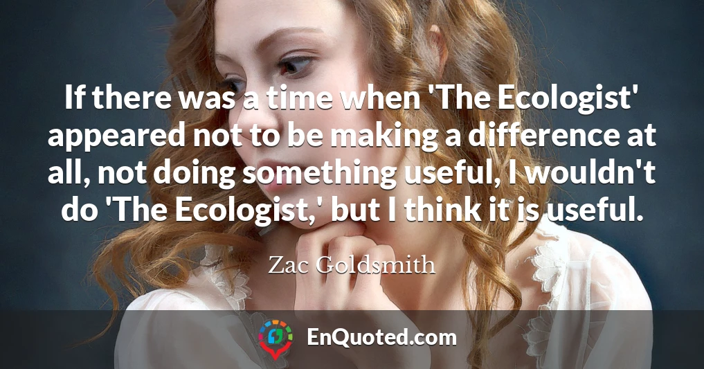 If there was a time when 'The Ecologist' appeared not to be making a difference at all, not doing something useful, I wouldn't do 'The Ecologist,' but I think it is useful.