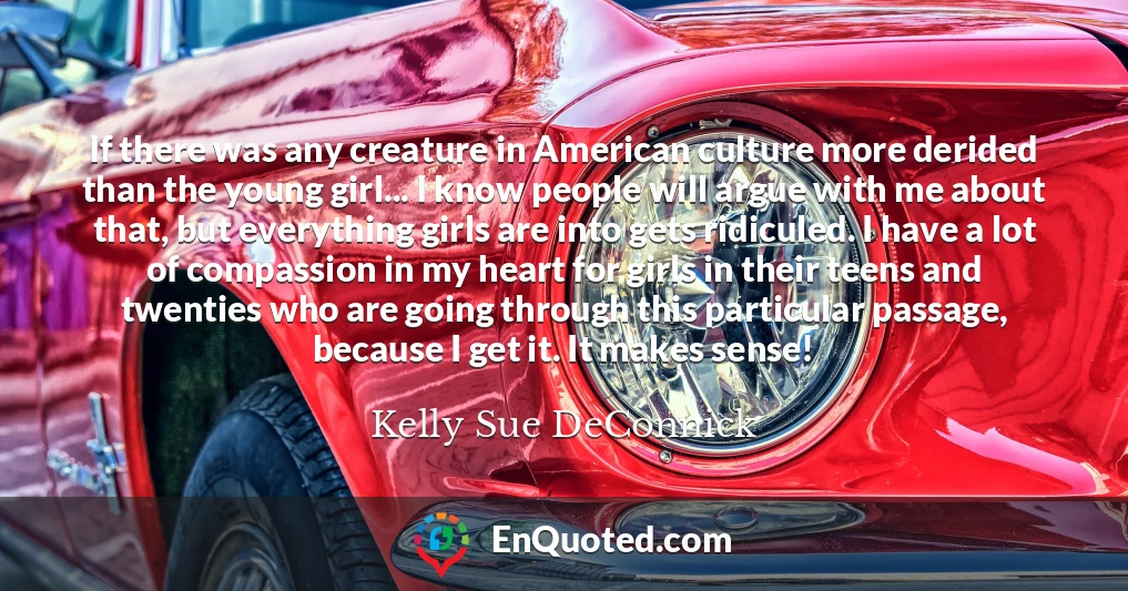 If there was any creature in American culture more derided than the young girl... I know people will argue with me about that, but everything girls are into gets ridiculed. I have a lot of compassion in my heart for girls in their teens and twenties who are going through this particular passage, because I get it. It makes sense!