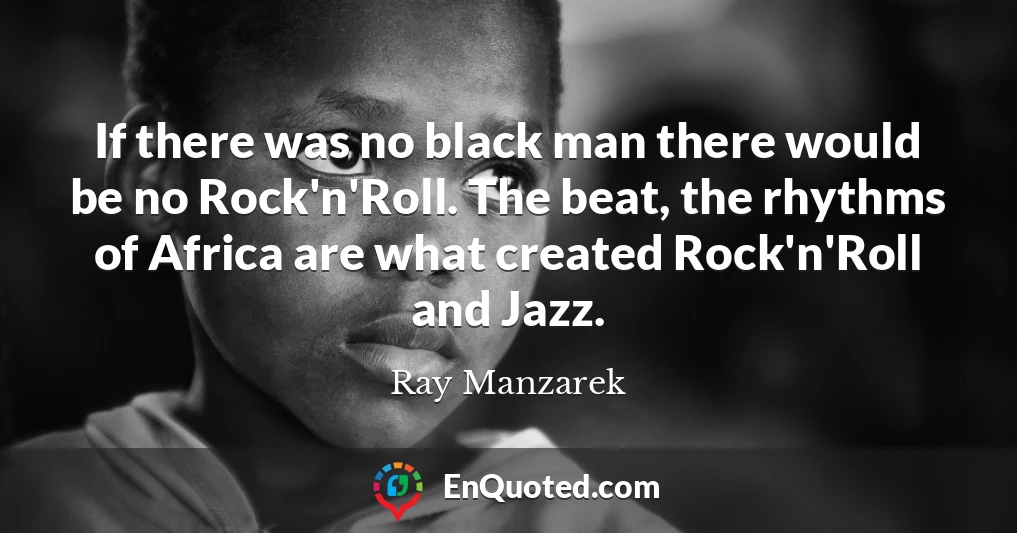 If there was no black man there would be no Rock'n'Roll. The beat, the rhythms of Africa are what created Rock'n'Roll and Jazz.