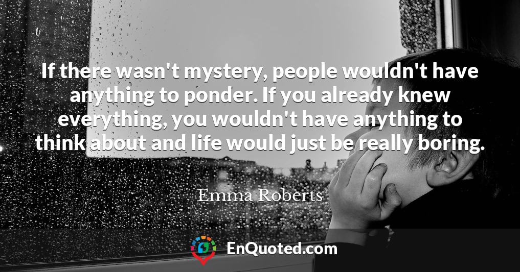 If there wasn't mystery, people wouldn't have anything to ponder. If you already knew everything, you wouldn't have anything to think about and life would just be really boring.