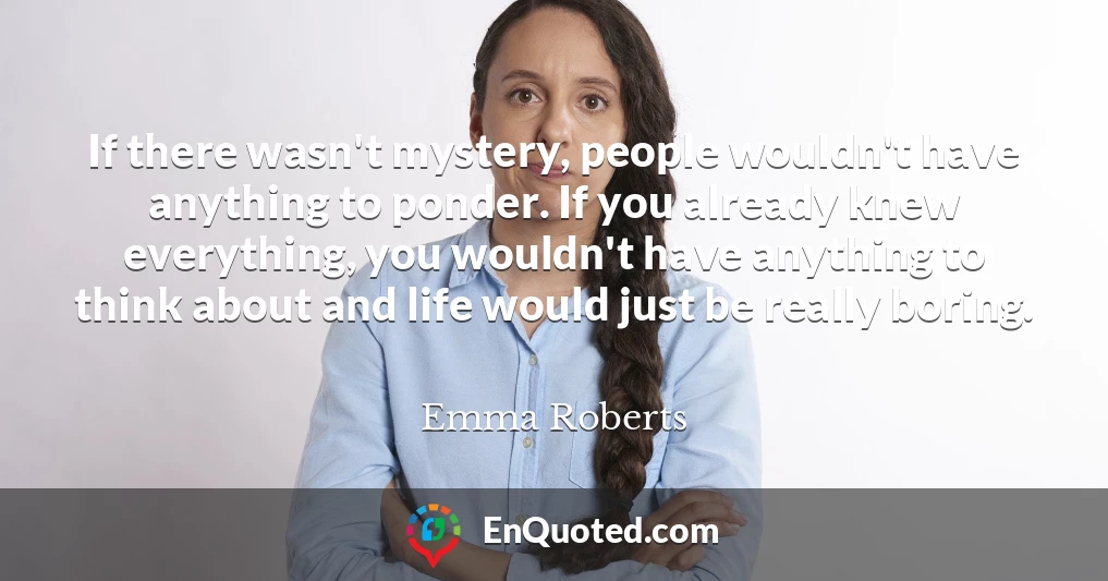 If there wasn't mystery, people wouldn't have anything to ponder. If you already knew everything, you wouldn't have anything to think about and life would just be really boring.