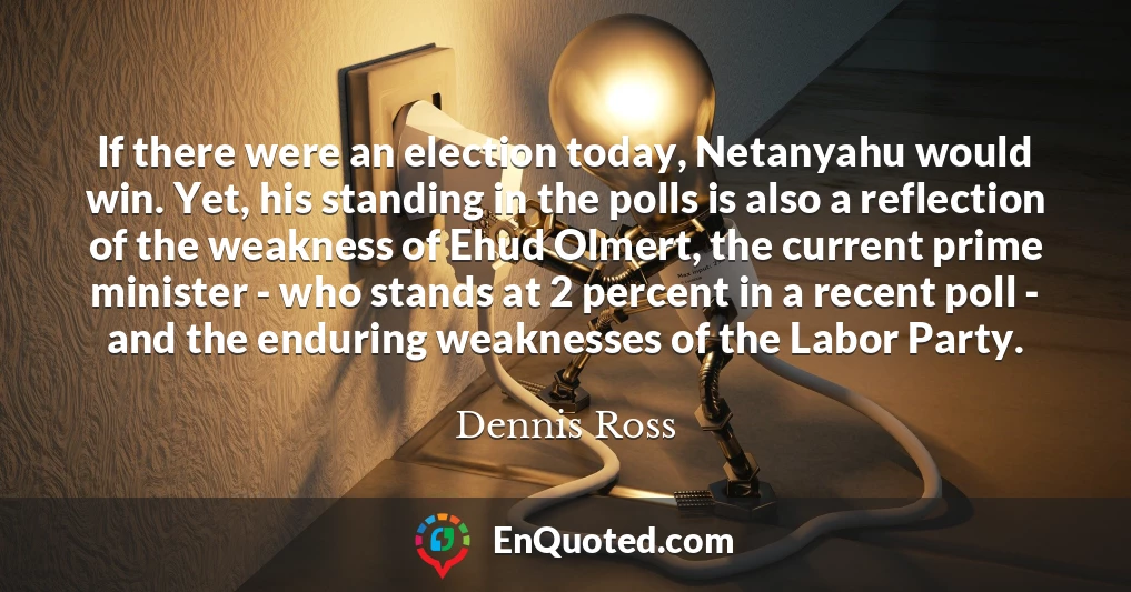 If there were an election today, Netanyahu would win. Yet, his standing in the polls is also a reflection of the weakness of Ehud Olmert, the current prime minister - who stands at 2 percent in a recent poll - and the enduring weaknesses of the Labor Party.