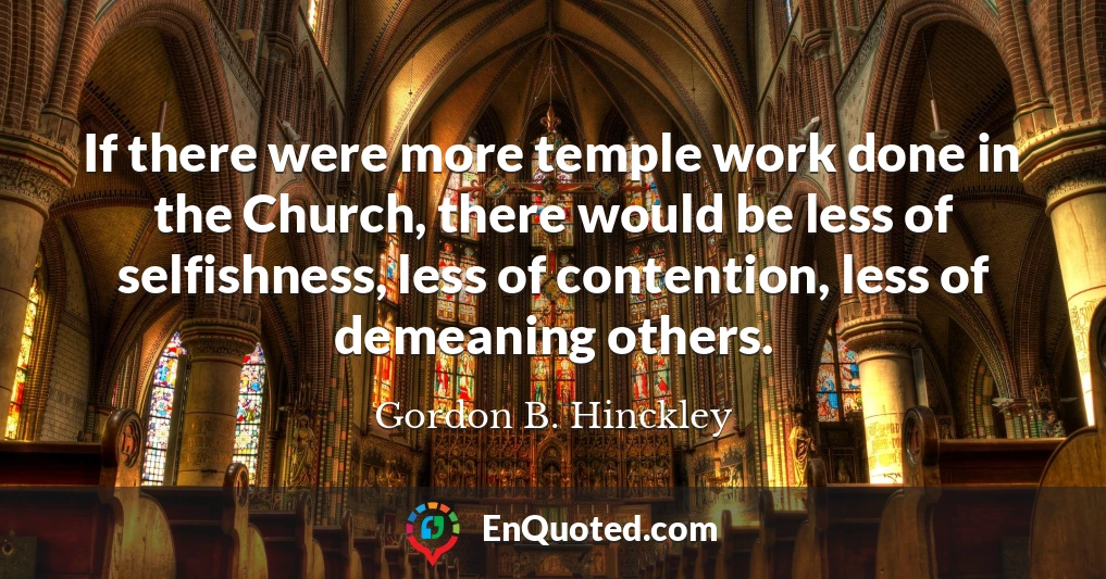 If there were more temple work done in the Church, there would be less of selfishness, less of contention, less of demeaning others.