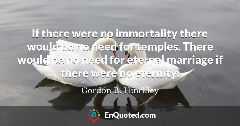 If there were no immortality there would be no need for temples. There would be no need for eternal marriage if there were no eternity.