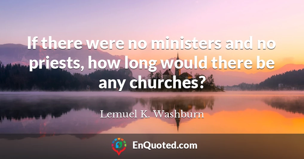 If there were no ministers and no priests, how long would there be any churches?