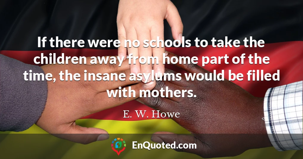 If there were no schools to take the children away from home part of the time, the insane asylums would be filled with mothers.