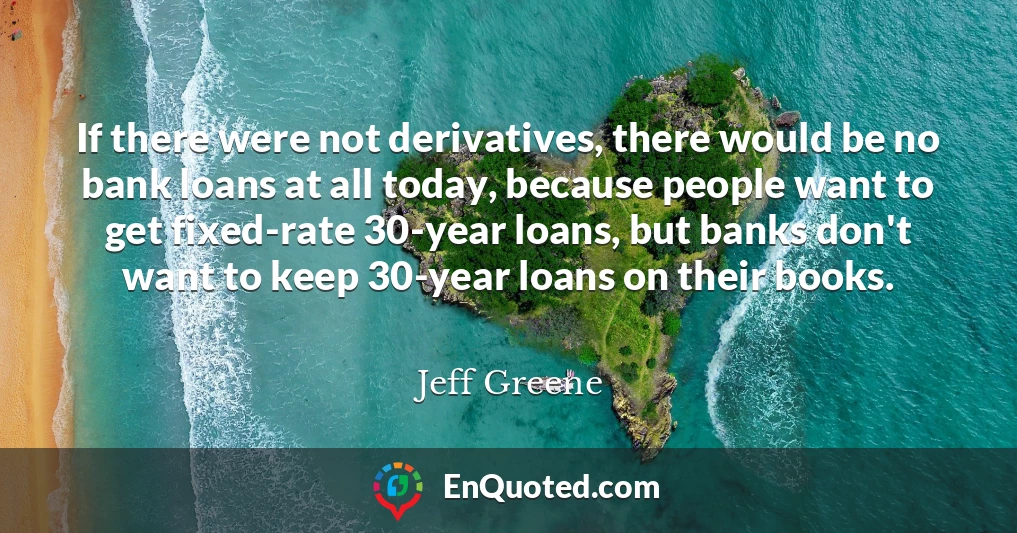 If there were not derivatives, there would be no bank loans at all today, because people want to get fixed-rate 30-year loans, but banks don't want to keep 30-year loans on their books.