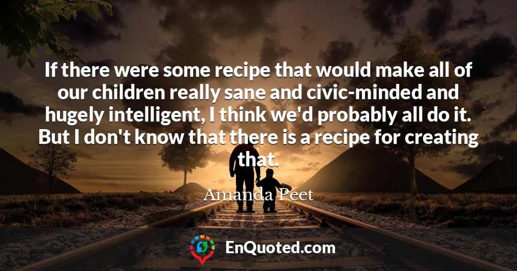 If there were some recipe that would make all of our children really sane and civic-minded and hugely intelligent, I think we'd probably all do it. But I don't know that there is a recipe for creating that.