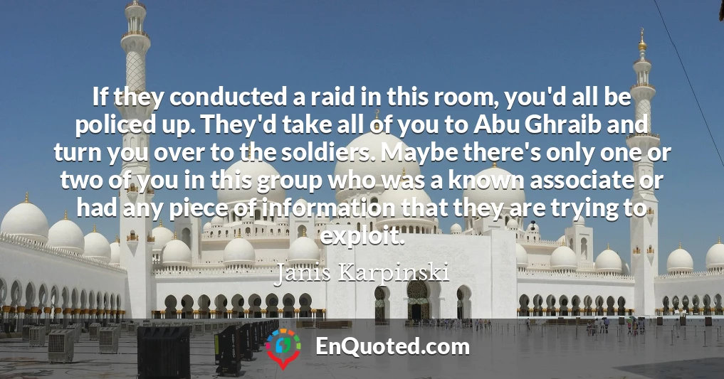 If they conducted a raid in this room, you'd all be policed up. They'd take all of you to Abu Ghraib and turn you over to the soldiers. Maybe there's only one or two of you in this group who was a known associate or had any piece of information that they are trying to exploit.