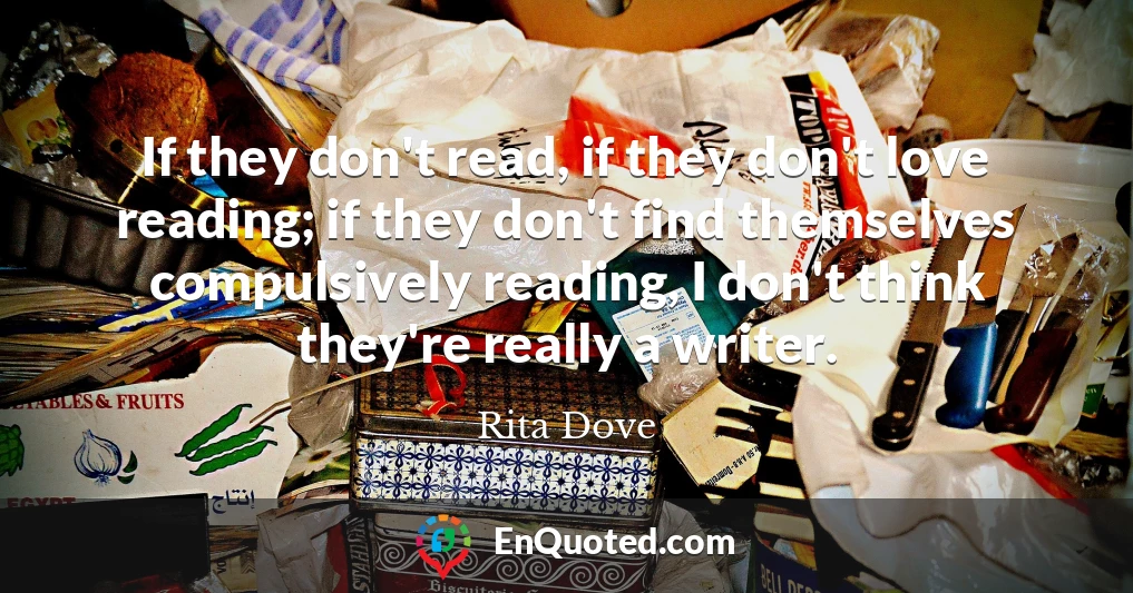 If they don't read, if they don't love reading; if they don't find themselves compulsively reading, I don't think they're really a writer.