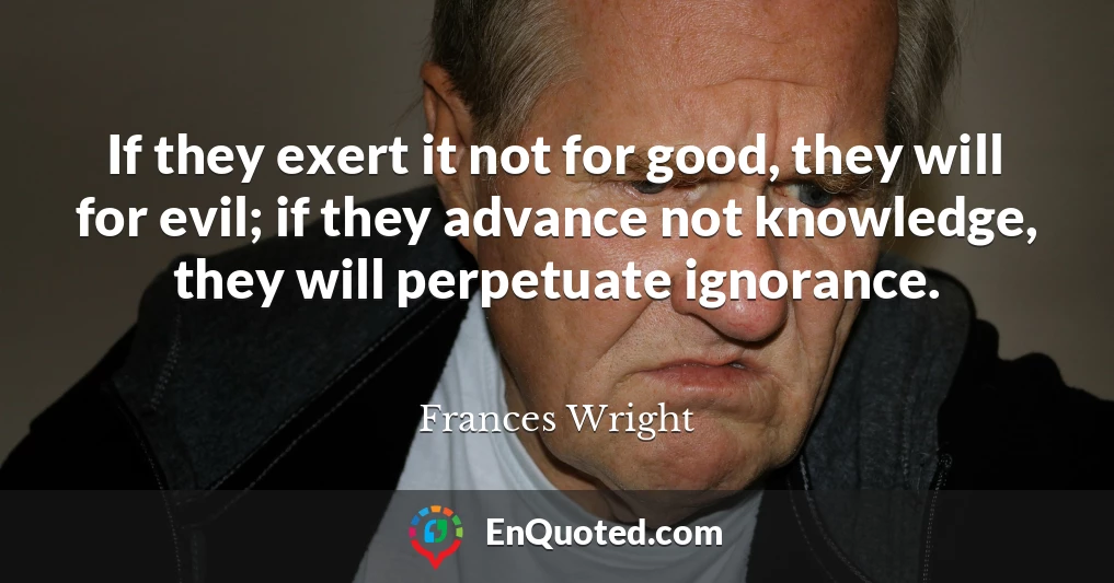 If they exert it not for good, they will for evil; if they advance not knowledge, they will perpetuate ignorance.
