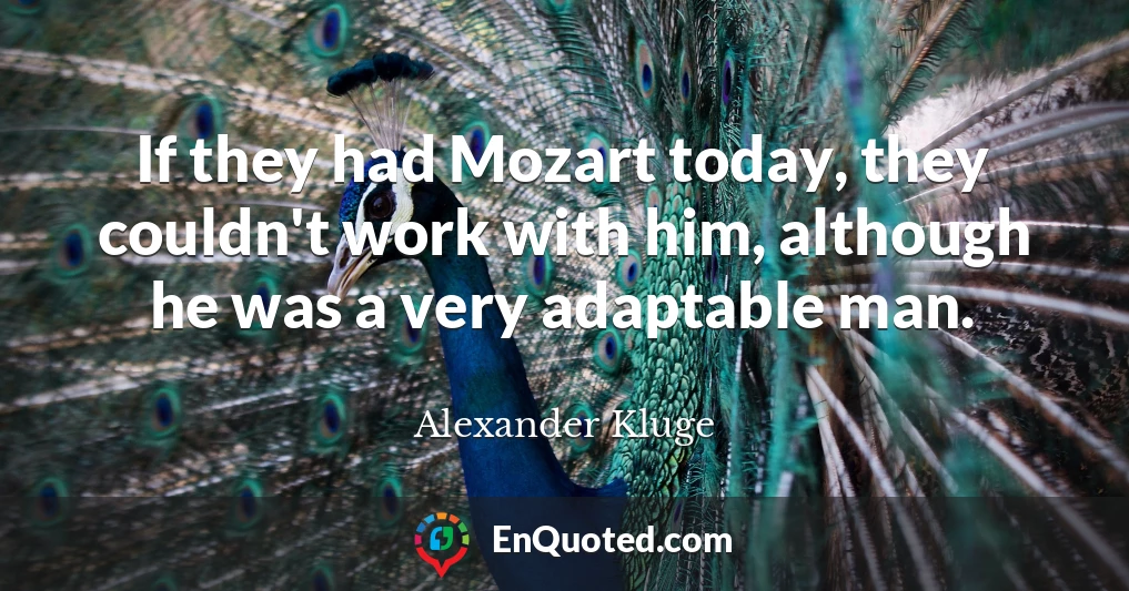 If they had Mozart today, they couldn't work with him, although he was a very adaptable man.