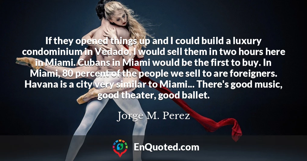 If they opened things up and I could build a luxury condominium in Vedado, I would sell them in two hours here in Miami. Cubans in Miami would be the first to buy. In Miami, 80 percent of the people we sell to are foreigners. Havana is a city very similar to Miami... There's good music, good theater, good ballet.