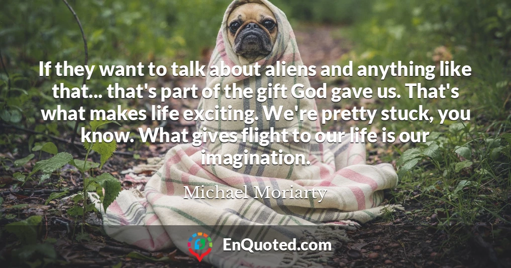 If they want to talk about aliens and anything like that... that's part of the gift God gave us. That's what makes life exciting. We're pretty stuck, you know. What gives flight to our life is our imagination.