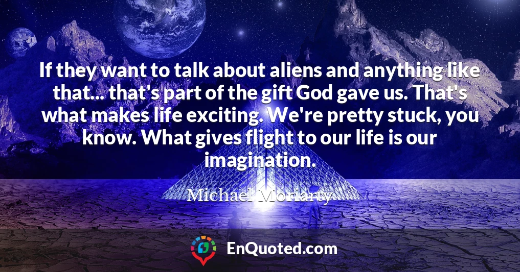 If they want to talk about aliens and anything like that... that's part of the gift God gave us. That's what makes life exciting. We're pretty stuck, you know. What gives flight to our life is our imagination.