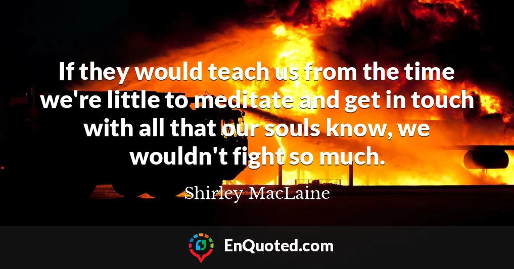 If they would teach us from the time we're little to meditate and get in touch with all that our souls know, we wouldn't fight so much.