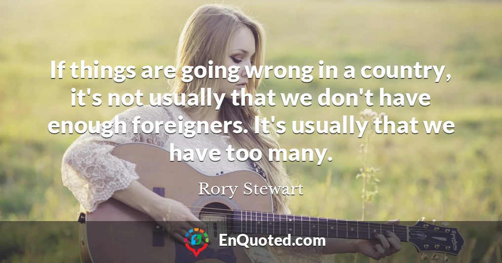 If things are going wrong in a country, it's not usually that we don't have enough foreigners. It's usually that we have too many.