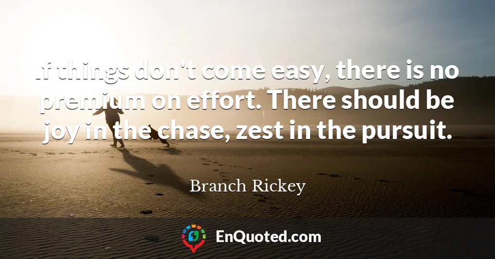 If things don't come easy, there is no premium on effort. There should be joy in the chase, zest in the pursuit.