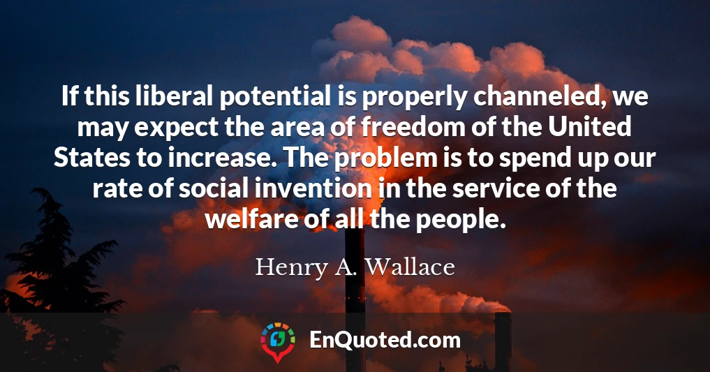 If this liberal potential is properly channeled, we may expect the area of freedom of the United States to increase. The problem is to spend up our rate of social invention in the service of the welfare of all the people.