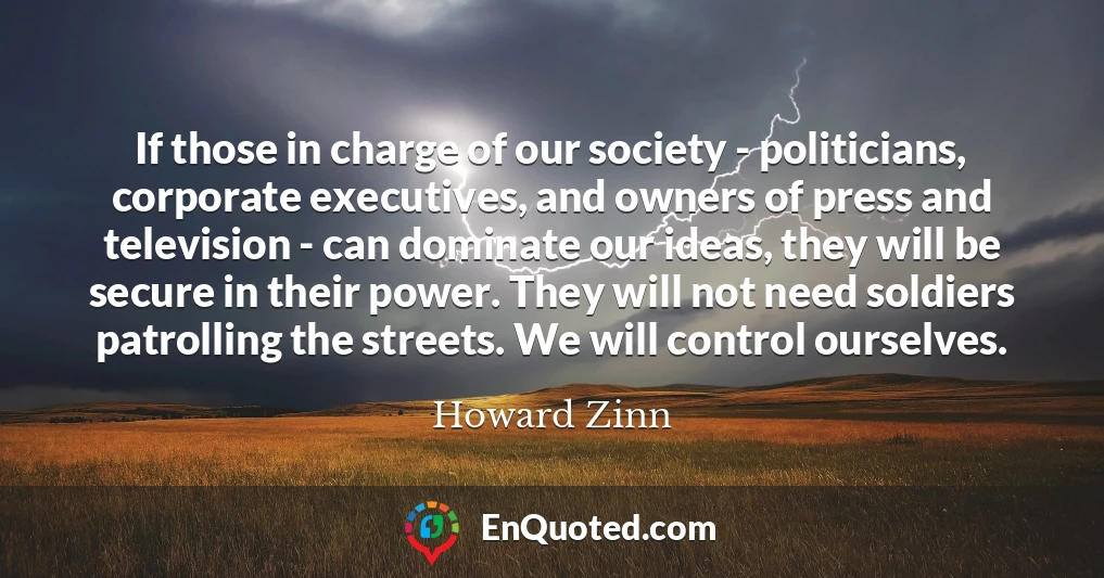 If those in charge of our society - politicians, corporate executives, and owners of press and television - can dominate our ideas, they will be secure in their power. They will not need soldiers patrolling the streets. We will control ourselves.