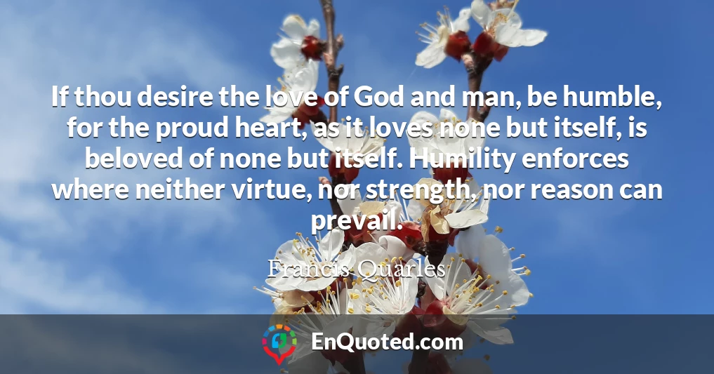 If thou desire the love of God and man, be humble, for the proud heart, as it loves none but itself, is beloved of none but itself. Humility enforces where neither virtue, nor strength, nor reason can prevail.