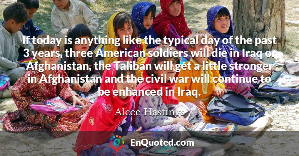 If today is anything like the typical day of the past 3 years, three American soldiers will die in Iraq or Afghanistan, the Taliban will get a little stronger in Afghanistan and the civil war will continue to be enhanced in Iraq.
