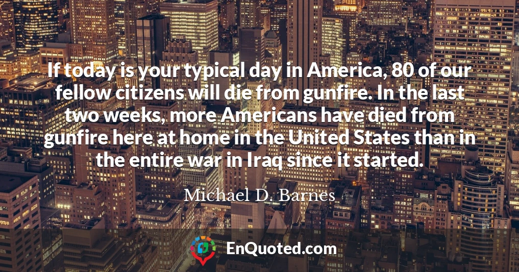 If today is your typical day in America, 80 of our fellow citizens will die from gunfire. In the last two weeks, more Americans have died from gunfire here at home in the United States than in the entire war in Iraq since it started.