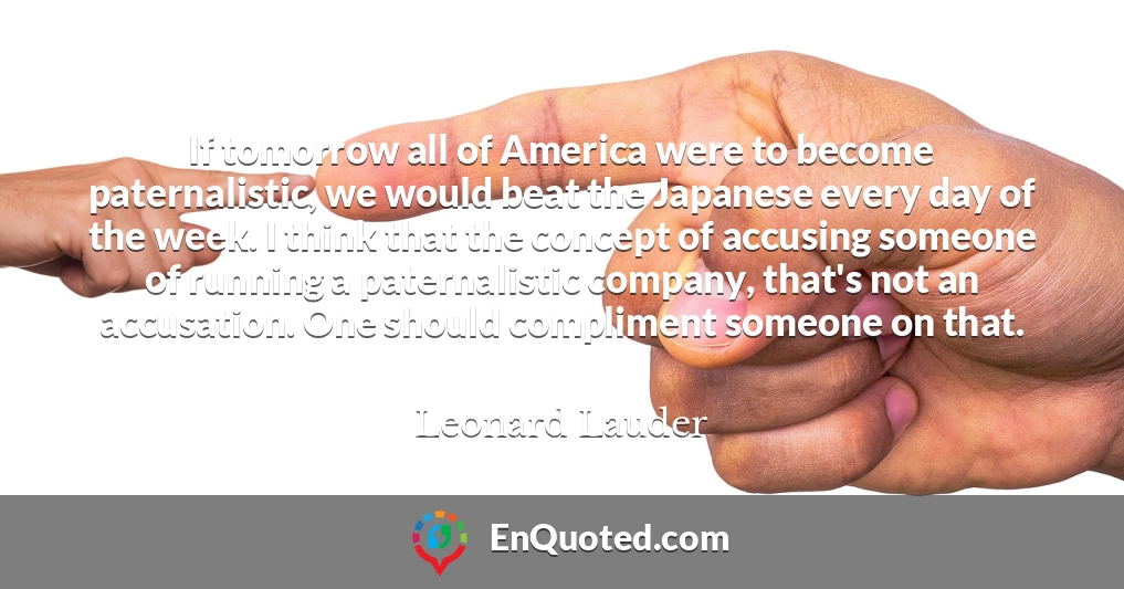 If tomorrow all of America were to become paternalistic, we would beat the Japanese every day of the week. I think that the concept of accusing someone of running a paternalistic company, that's not an accusation. One should compliment someone on that.