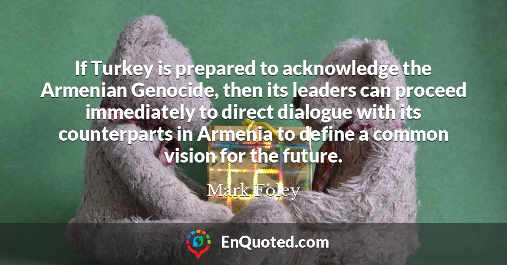 If Turkey is prepared to acknowledge the Armenian Genocide, then its leaders can proceed immediately to direct dialogue with its counterparts in Armenia to define a common vision for the future.
