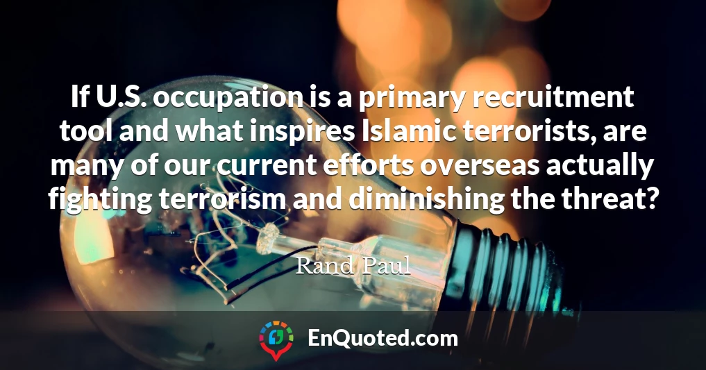 If U.S. occupation is a primary recruitment tool and what inspires Islamic terrorists, are many of our current efforts overseas actually fighting terrorism and diminishing the threat?