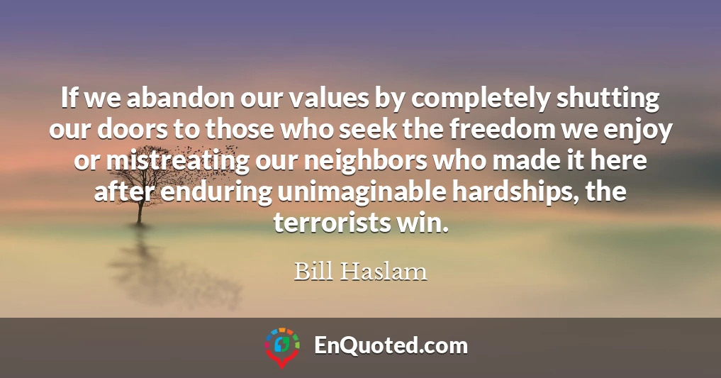 If we abandon our values by completely shutting our doors to those who seek the freedom we enjoy or mistreating our neighbors who made it here after enduring unimaginable hardships, the terrorists win.