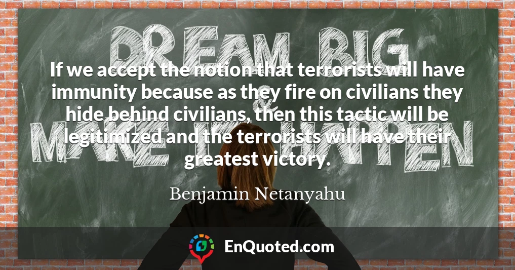 If we accept the notion that terrorists will have immunity because as they fire on civilians they hide behind civilians, then this tactic will be legitimized and the terrorists will have their greatest victory.
