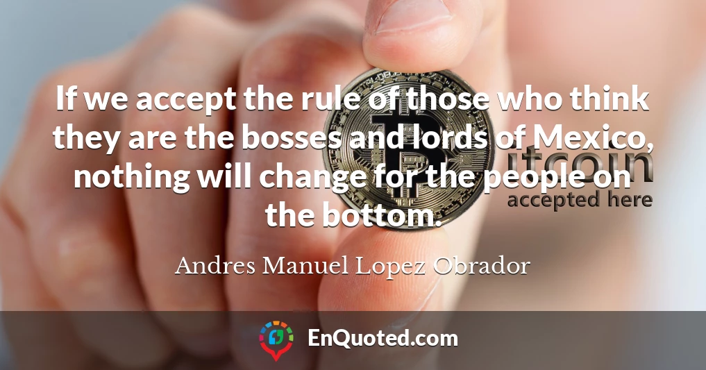 If we accept the rule of those who think they are the bosses and lords of Mexico, nothing will change for the people on the bottom.