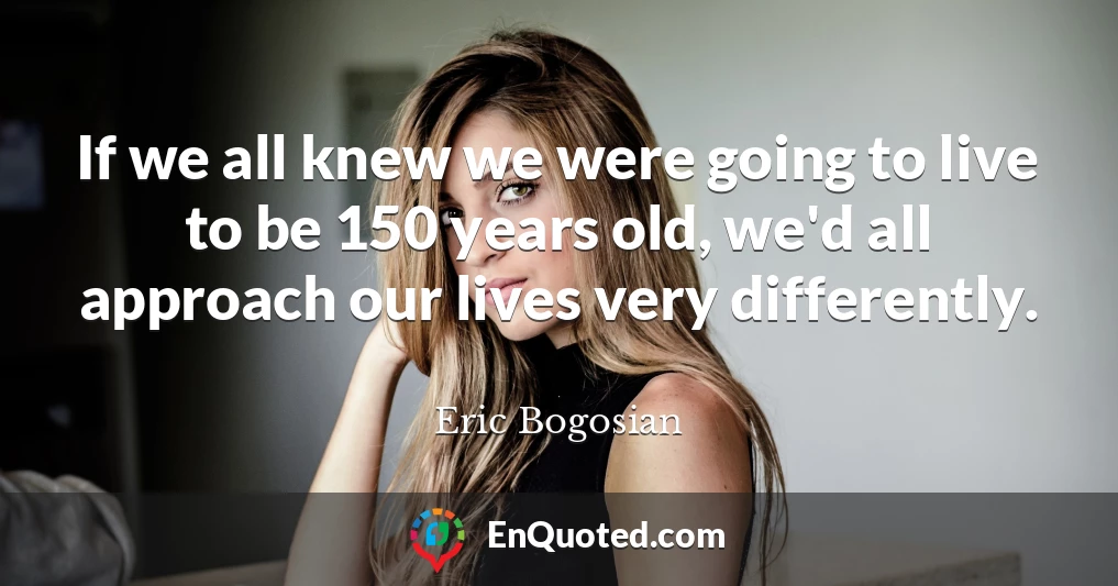 If we all knew we were going to live to be 150 years old, we'd all approach our lives very differently.