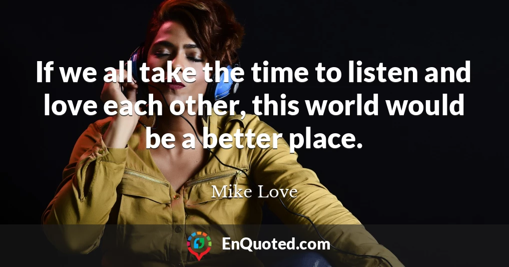 If we all take the time to listen and love each other, this world would be a better place.