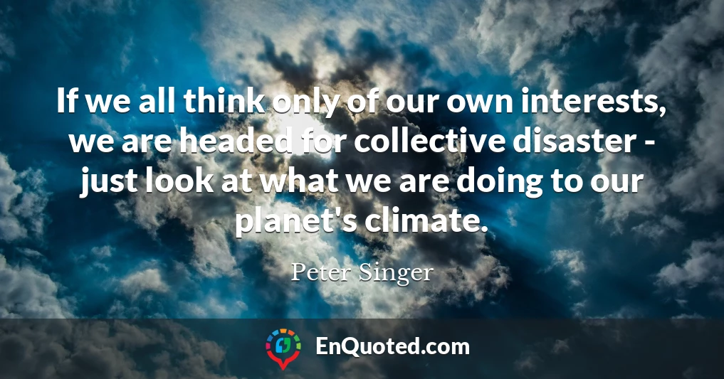 If we all think only of our own interests, we are headed for collective disaster - just look at what we are doing to our planet's climate.