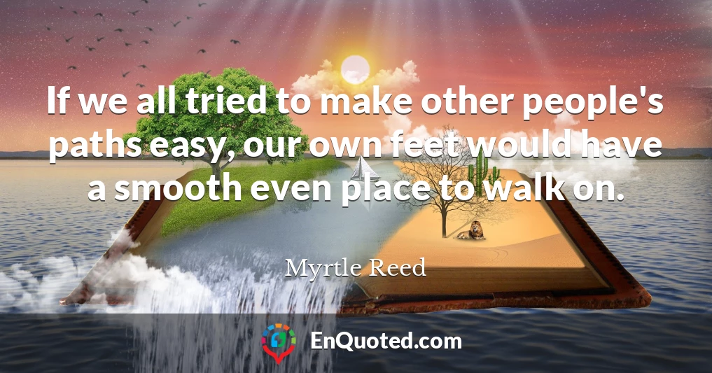 If we all tried to make other people's paths easy, our own feet would have a smooth even place to walk on.