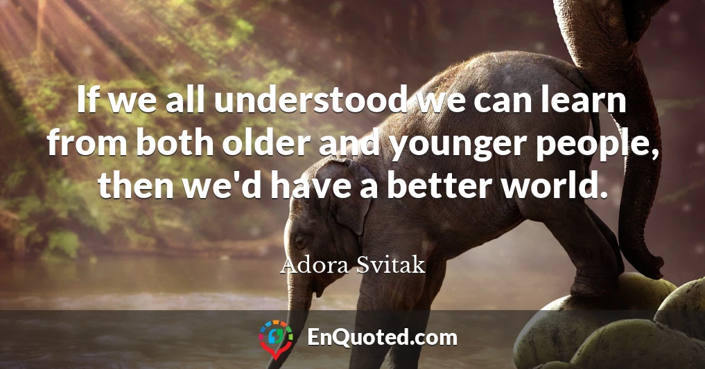 If we all understood we can learn from both older and younger people, then we'd have a better world.