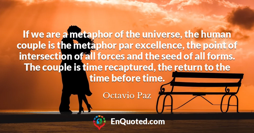 If we are a metaphor of the universe, the human couple is the metaphor par excellence, the point of intersection of all forces and the seed of all forms. The couple is time recaptured, the return to the time before time.
