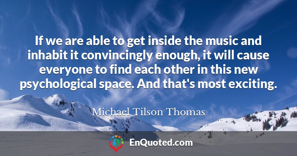 If we are able to get inside the music and inhabit it convincingly enough, it will cause everyone to find each other in this new psychological space. And that's most exciting.