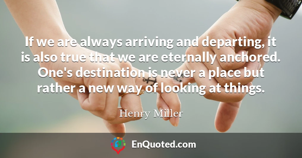 If we are always arriving and departing, it is also true that we are eternally anchored. One's destination is never a place but rather a new way of looking at things.